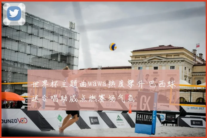 世界杯主题曲wawa热度攀升 巴西球迷合唱助威点燃赛场气氛