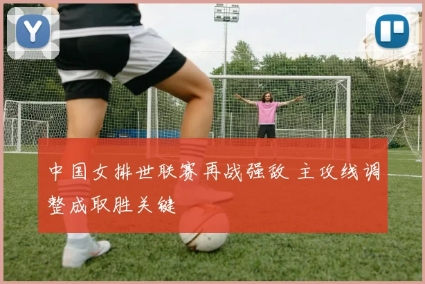 中国女排世联赛再战强敌 主攻线调整成取胜关键