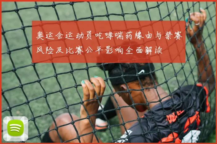 奥运会运动员吃哮喘药缘由与禁赛风险及比赛公平影响全面解读