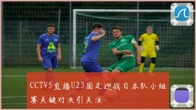 CCTV5直播U23国足迎战日本队小组赛关键对决引关注