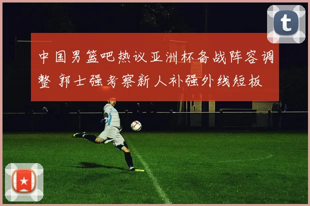 中国男篮吧热议亚洲杯备战阵容调整 郭士强考察新人补强外线短板