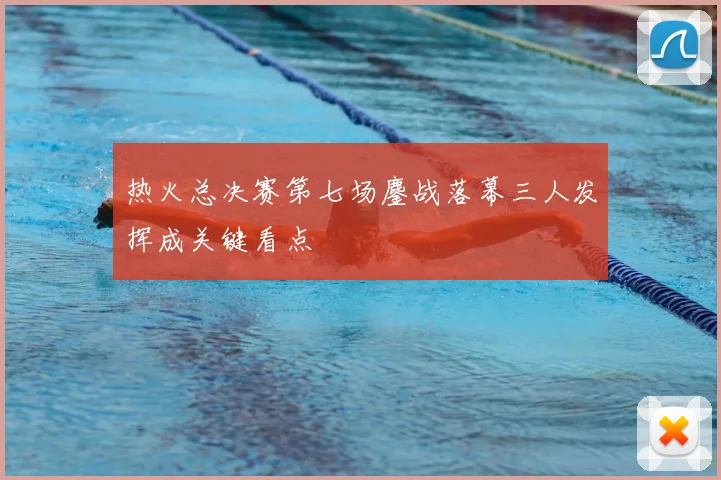 热火总决赛第七场鏖战落幕三人发挥成关键看点
