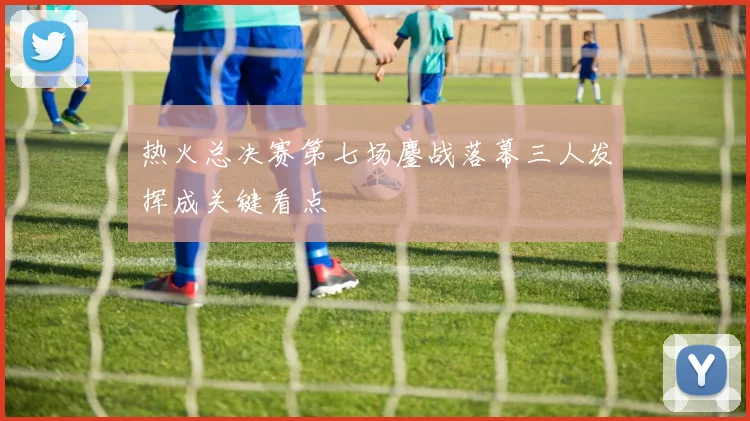 热火总决赛第七场鏖战落幕三人发挥成关键看点