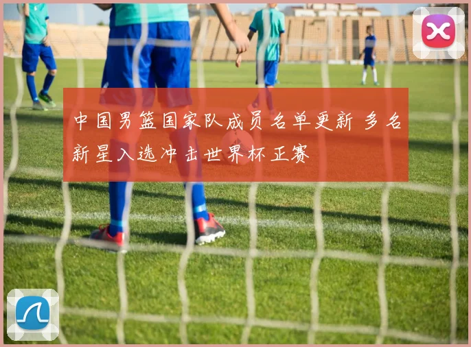 中国男篮国家队成员名单更新 多名新星入选冲击世界杯正赛