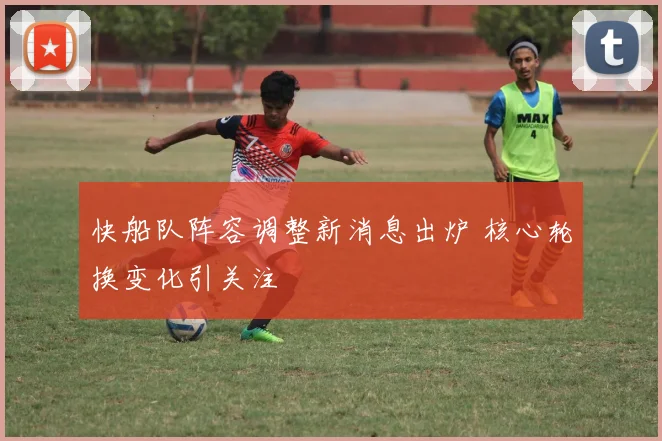 快船队阵容调整新消息出炉 核心轮换变化引关注