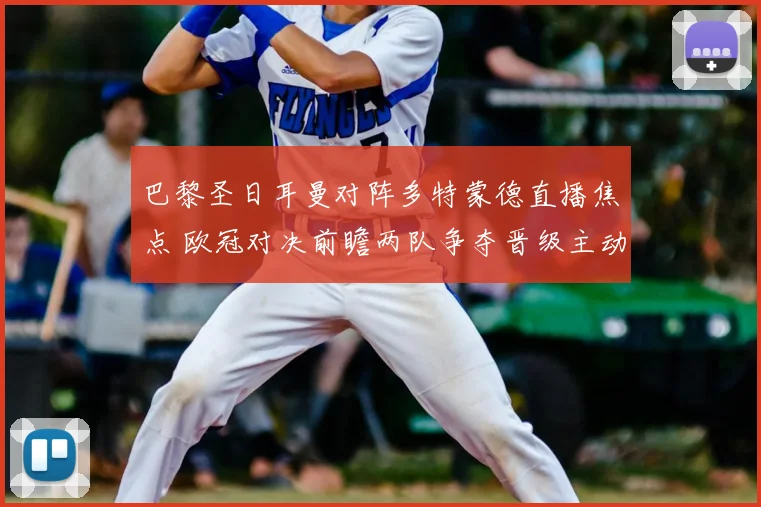 巴黎圣日耳曼对阵多特蒙德直播焦点 欧冠对决前瞻两队争夺晋级主动权