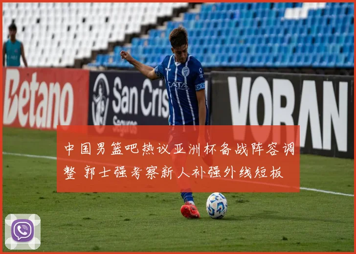 中国男篮吧热议亚洲杯备战阵容调整 郭士强考察新人补强外线短板