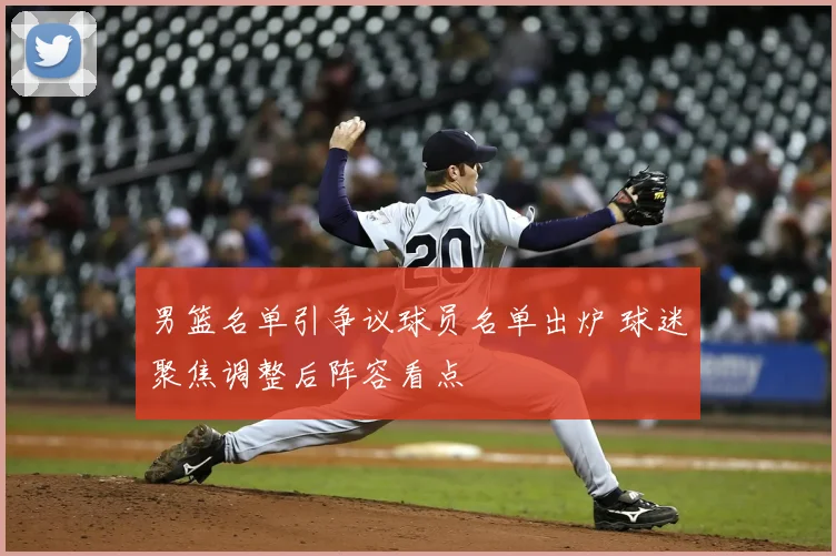 男篮名单引争议球员名单出炉 球迷聚焦调整后阵容看点