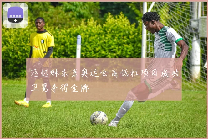 范忆琳东京奥运会高低杠项目成功卫冕夺得金牌