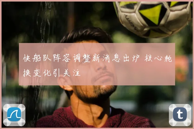 快船队阵容调整新消息出炉 核心轮换变化引关注
