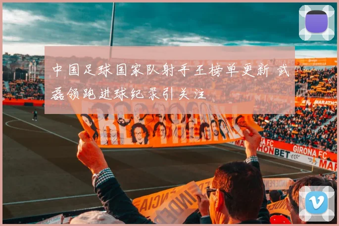 中国足球国家队射手王榜单更新 武磊领跑进球纪录引关注