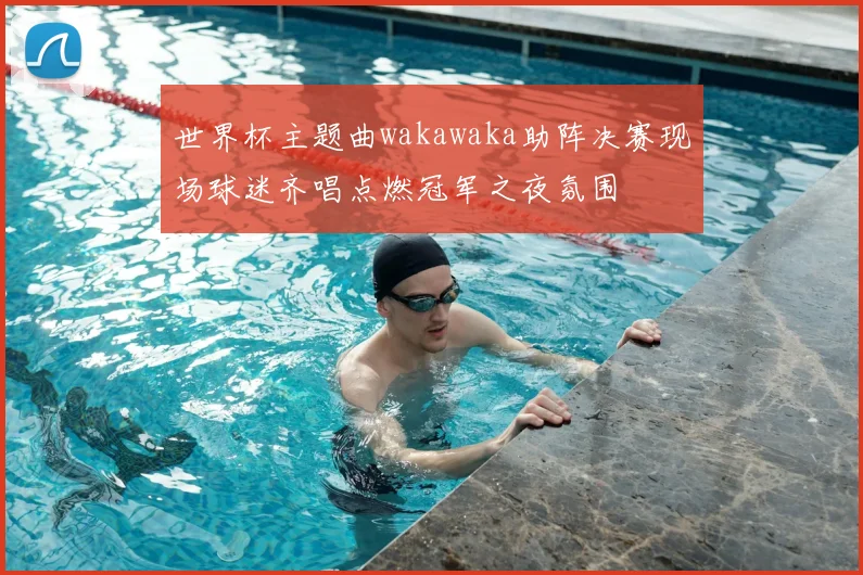 世界杯主题曲wakawaka助阵决赛现场球迷齐唱点燃冠军之夜氛围