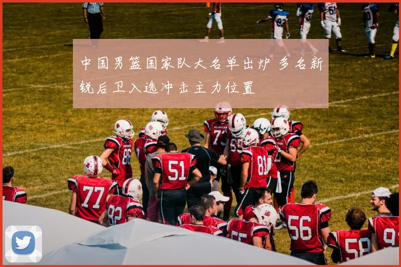 中国男篮国家队大名单出炉 多名新锐后卫入选冲击主力位置