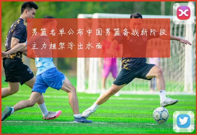 男篮名单公布中国男篮备战新阶段主力框架浮出水面