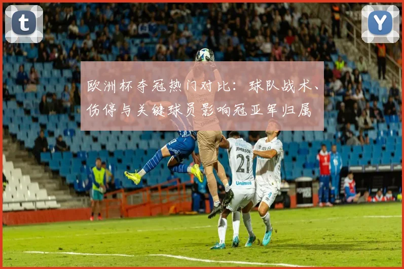 欧洲杯夺冠热门对比:球队战术、伤停与关键球员影响冠亚军归属