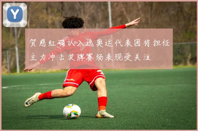 贺慈红确认入选奥运代表团将担任主力冲击奖牌赛场表现受关注