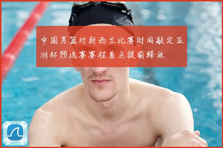 中国男篮对新西兰比赛时间敲定亚洲杯预选赛赛程看点提前释放