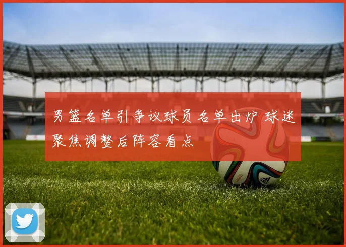 男篮名单引争议球员名单出炉 球迷聚焦调整后阵容看点