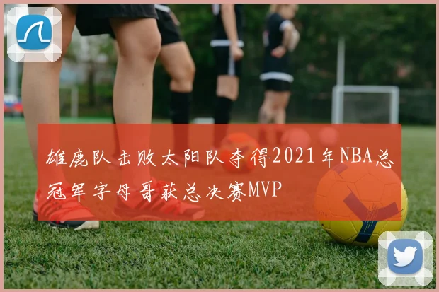 雄鹿队击败太阳队夺得2021年NBA总冠军字母哥获总决赛MVP