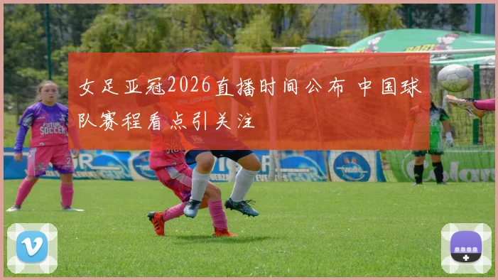 女足亚冠2026直播时间公布 中国球队赛程看点引关注