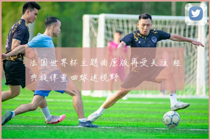 法国世界杯主题曲原版再受关注 经典旋律重回球迷视野