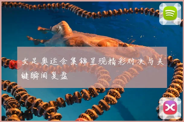 女足奥运会集锦呈现精彩对决与关键瞬间复盘