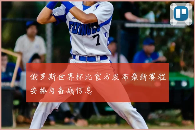 俄罗斯世界杯比官方发布最新赛程安排与备战信息