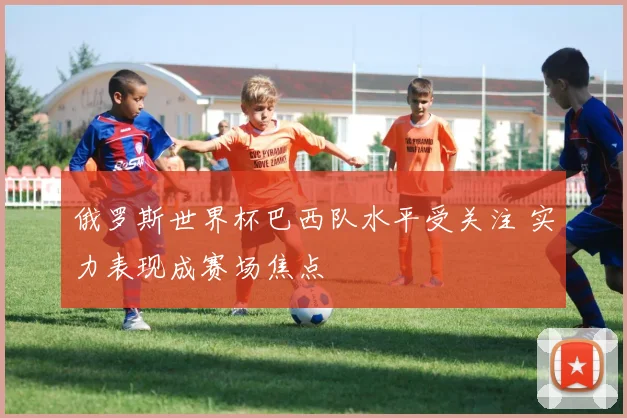 俄罗斯世界杯巴西队水平受关注 实力表现成赛场焦点