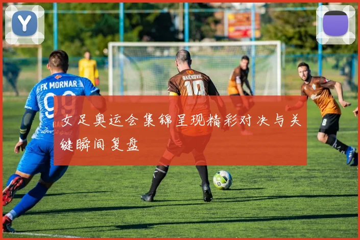 女足奥运会集锦呈现精彩对决与关键瞬间复盘