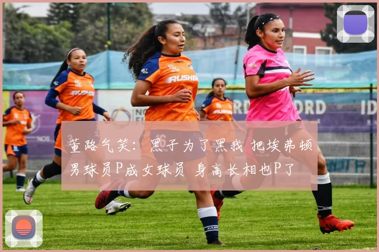 董路气笑:黑子为了黑我 把埃弗顿男球员P成女球员 身高长相也P了