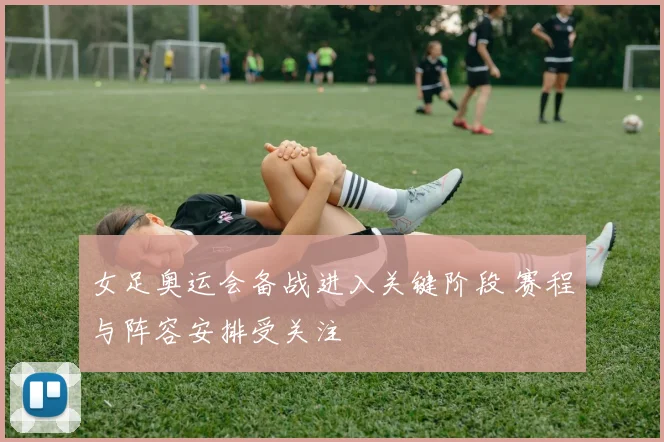 女足奥运会备战进入关键阶段 赛程与阵容安排受关注