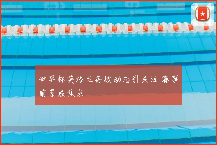 世界杯英格兰备战动态引关注 赛事前景成焦点