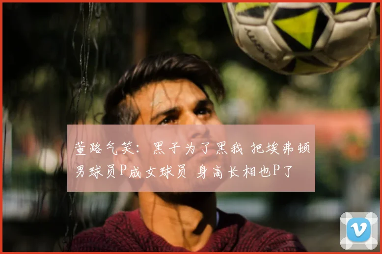 董路气笑:黑子为了黑我 把埃弗顿男球员P成女球员 身高长相也P了
